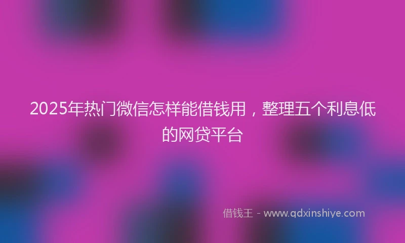 2025年热门微信怎样能借钱用，整理五个利息低的网贷平台
