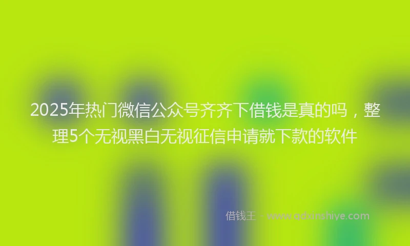 2025年热门微信公众号齐齐下借钱是真的吗，整理5个无视黑白无视征信申请就下款的软件