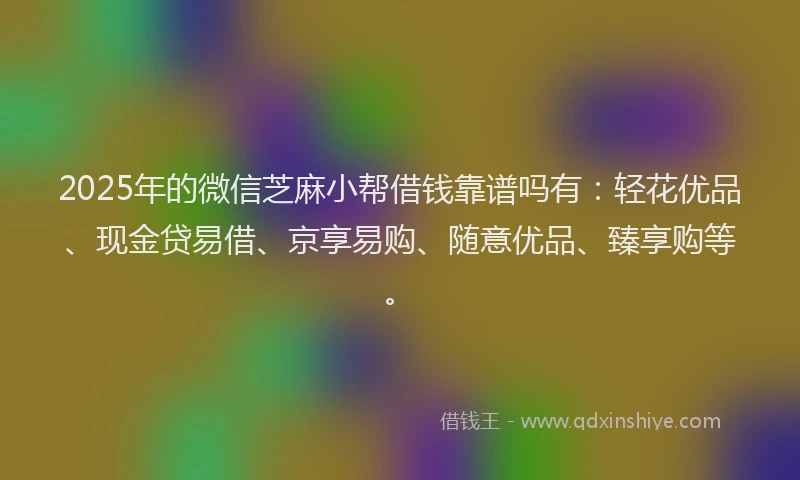 2025年的微信芝麻小帮借钱靠谱吗有：轻花优品、现金贷易借、京享易购、随意优品、臻享购等。