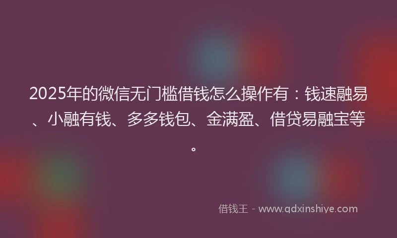 2025年的微信无门槛借钱怎么操作有：钱速融易、小融有钱、多多钱包、金满盈、借贷易融宝等。