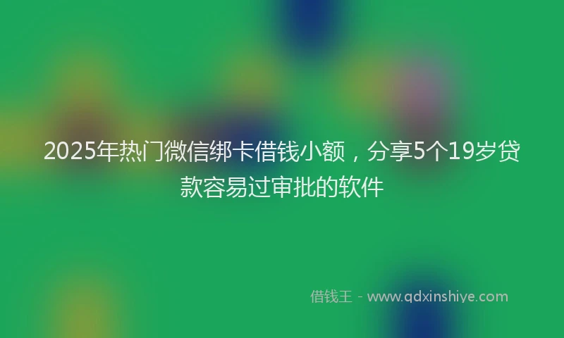 2025年热门微信绑卡借钱小额，分享5个19岁贷款容易过审批的软件