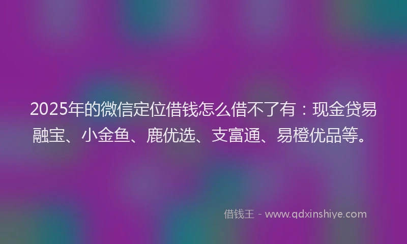 2025年的微信定位借钱怎么借不了有：现金贷易融宝、小金鱼、鹿优选、支富通、易橙优品等。