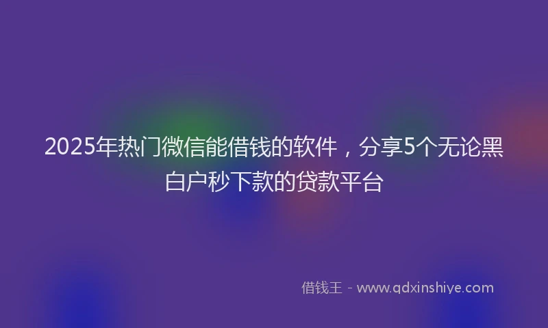 2025年热门微信能借钱的软件，分享5个无论黑白户秒下款的贷款平台
