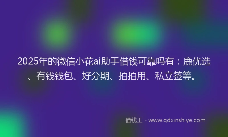 2025年的微信小花ai助手借钱可靠吗有：鹿优选、有钱钱包、好分期、拍拍用、私立签等。