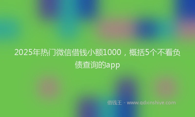 2025年热门微信借钱小额1000，概括5个不看负债查询的app