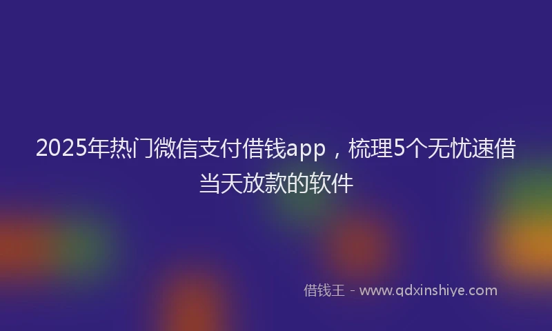 2025年热门微信支付借钱app，梳理5个无忧速借当天放款的软件