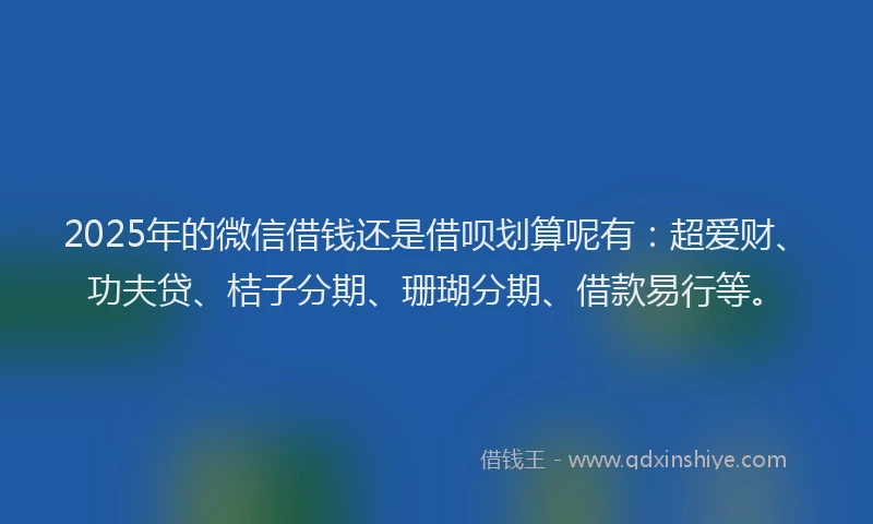 2025年的微信借钱还是借呗划算呢有：超爱财、功夫贷、桔子分期、珊瑚分期、借款易行等。