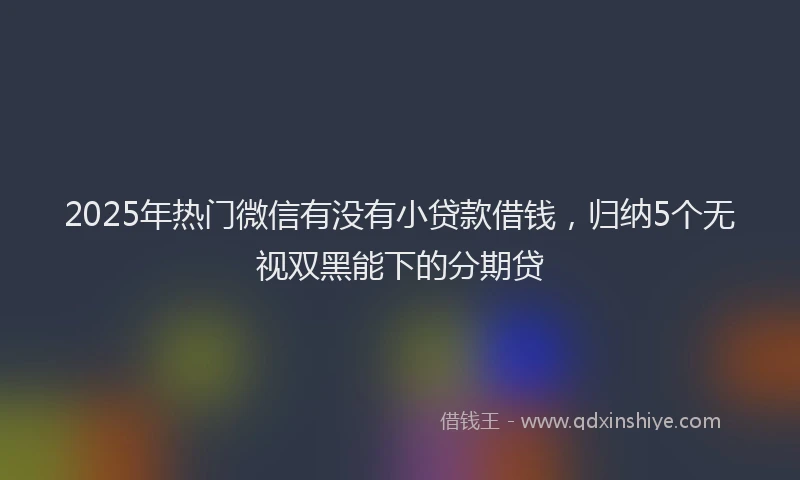 2025年热门微信有没有小贷款借钱，归纳5个无视双黑能下的分期贷