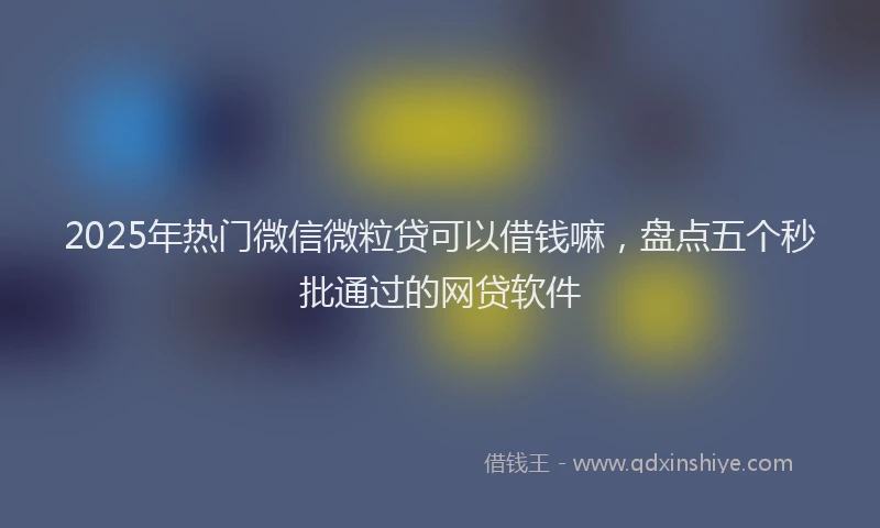 2025年热门微信微粒贷可以借钱嘛，盘点五个秒批通过的网贷软件