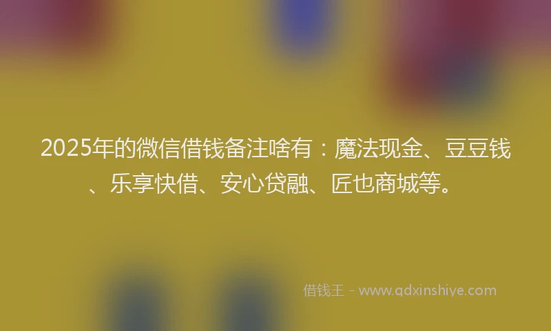 2025年的微信借钱备注啥有：魔法现金、豆豆钱、乐享快借、安心贷融、匠也商城等。