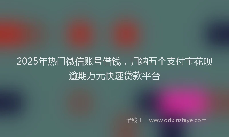 2025年热门微信账号借钱，归纳五个支付宝花呗逾期万元快速贷款平台
