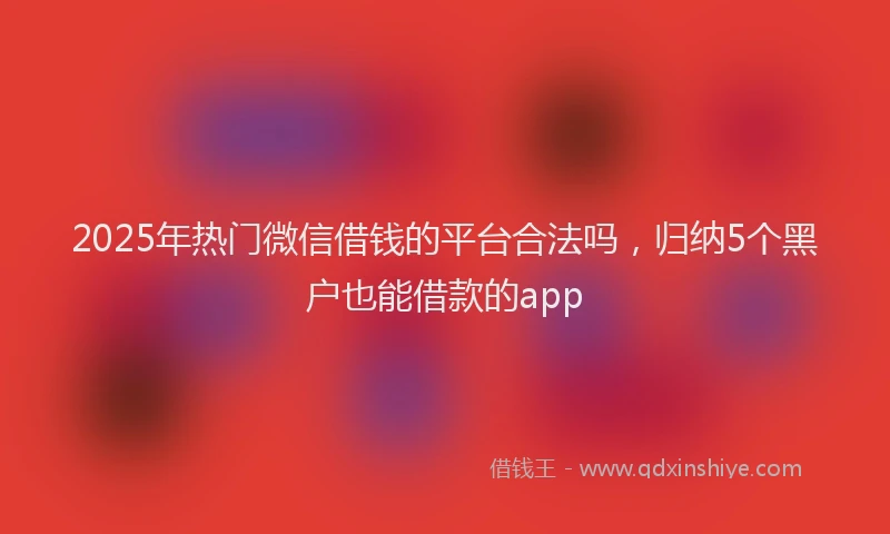 2025年热门微信借钱的平台合法吗，归纳5个黑户也能借款的app