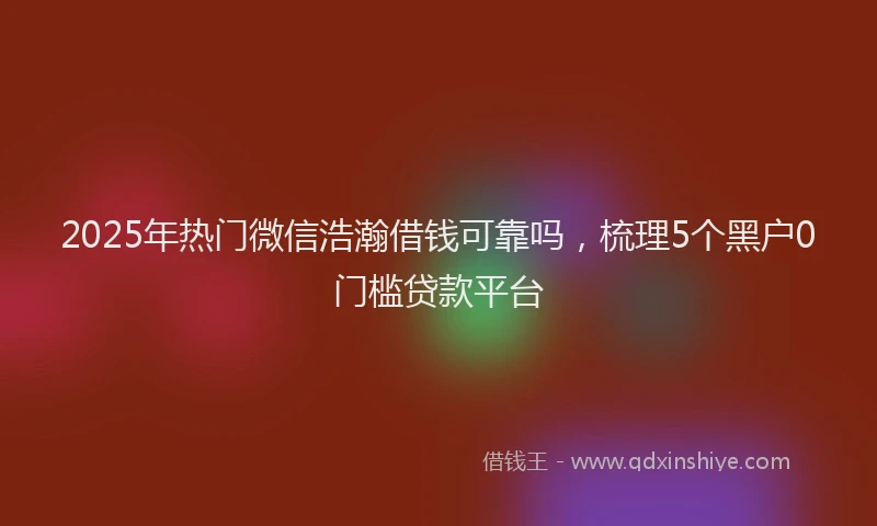 2025年热门微信浩瀚借钱可靠吗，梳理5个黑户0门槛贷款平台