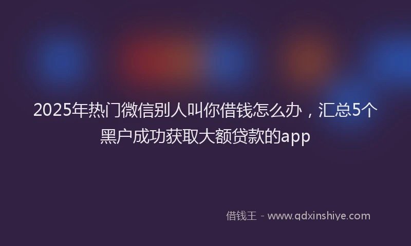 2025年热门微信别人叫你借钱怎么办，汇总5个黑户成功获取大额贷款的app