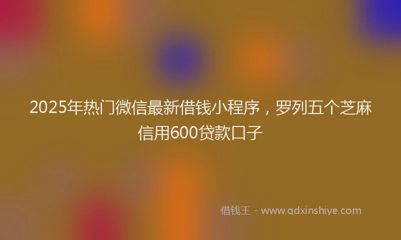2025年热门微信最新借钱小程序，罗列五个芝麻信用600贷款口子