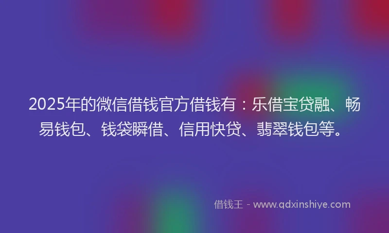 2025年的微信借钱官方借钱有：乐借宝贷融、畅易钱包、钱袋瞬借、信用快贷、翡翠钱包等。