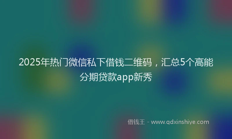 2025年热门微信私下借钱二维码，汇总5个高能分期贷款app新秀