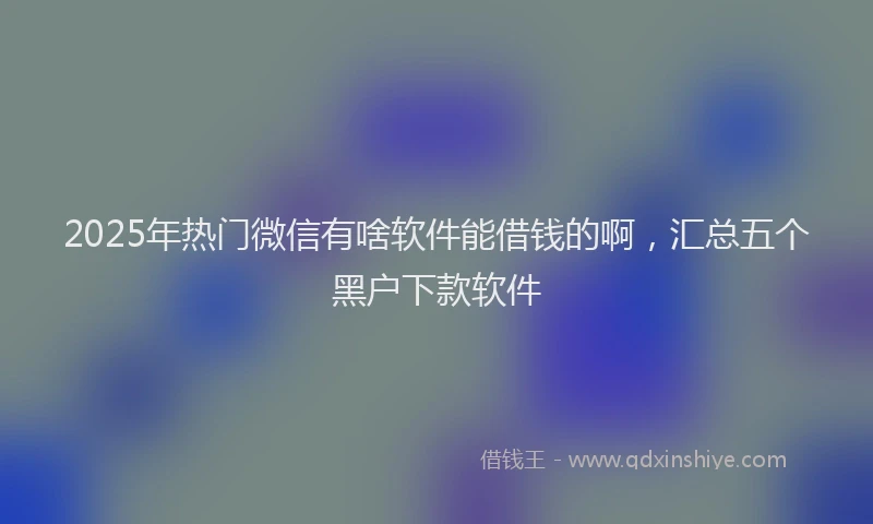 2025年热门微信有啥软件能借钱的啊，汇总五个黑户下款软件