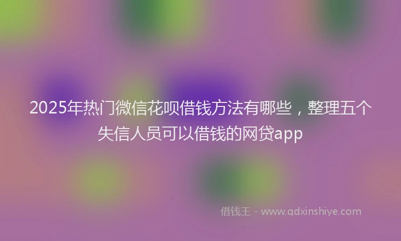 2025年热门微信花呗借钱方法有哪些，整理五个失信人员可以借钱的网贷app