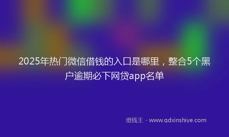 2025年热门微信借钱的入口是哪里，整合5个黑户逾期必下网贷app名单