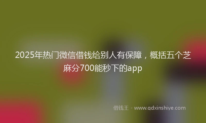 2025年热门微信借钱给别人有保障，概括五个芝麻分700能秒下的app