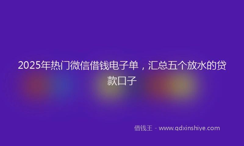 2025年热门微信借钱电子单，汇总五个放水的贷款口子