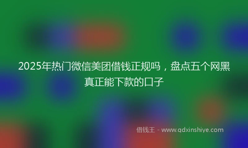 2025年热门微信美团借钱正规吗，盘点五个网黑真正能下款的口子