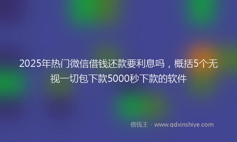 2025年热门微信借钱还款要利息吗，概括5个无视一切包下款5000秒下款的软件