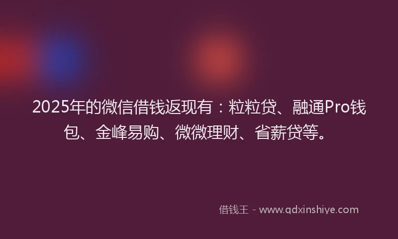 2025年的微信借钱返现有：粒粒贷、融通Pro钱包、金峰易购、微微理财、省薪贷等。