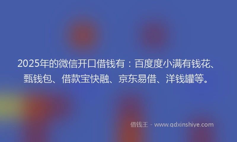 2025年的微信开口借钱有：百度度小满有钱花、甄钱包、借款宝快融、京东易借、洋钱罐等。