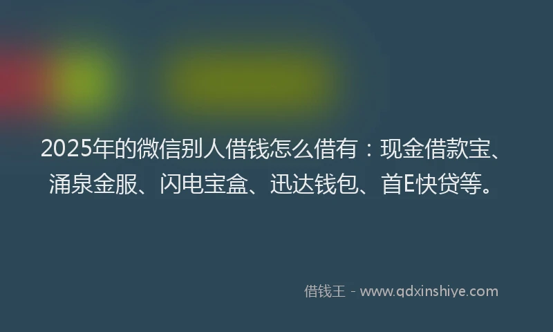 2025年的微信别人借钱怎么借有：现金借款宝、涌泉金服、闪电宝盒、迅达钱包、首E快贷等。