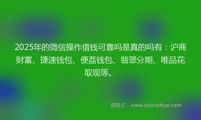 2025年的微信操作借钱可靠吗是真的吗有：沪商财富、捷速钱包、便荔钱包、翡翠分期、唯品花取现等。
