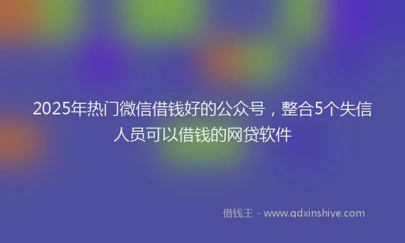 2025年热门微信借钱好的公众号，整合5个失信人员可以借钱的网贷软件