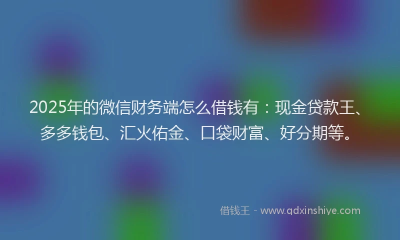2025年的微信财务端怎么借钱有：现金贷款王、多多钱包、汇火佑金、口袋财富、好分期等。