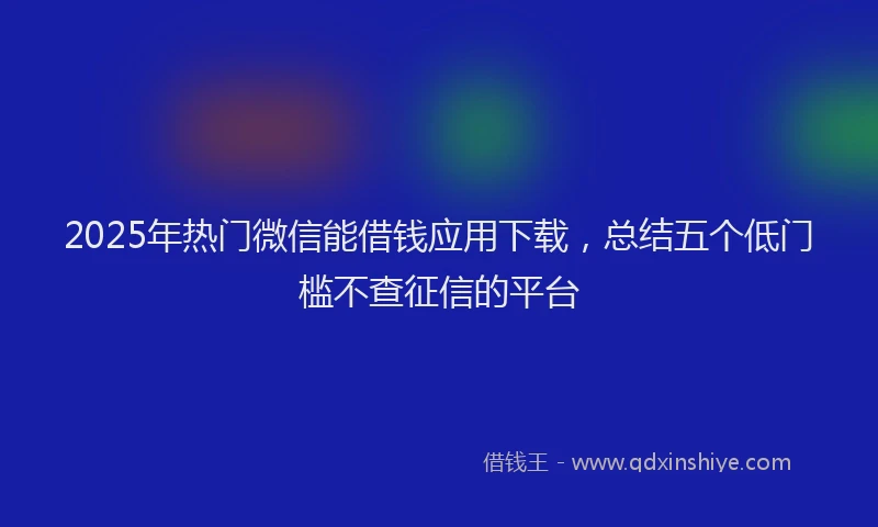2025年热门微信能借钱应用下载，总结五个低门槛不查征信的平台