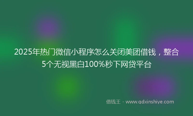 2025年热门微信小程序怎么关闭美团借钱，整合5个无视黑白100%秒下网贷平台