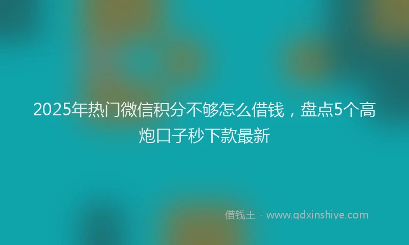 2025年热门微信积分不够怎么借钱，盘点5个高炮口子秒下款最新
