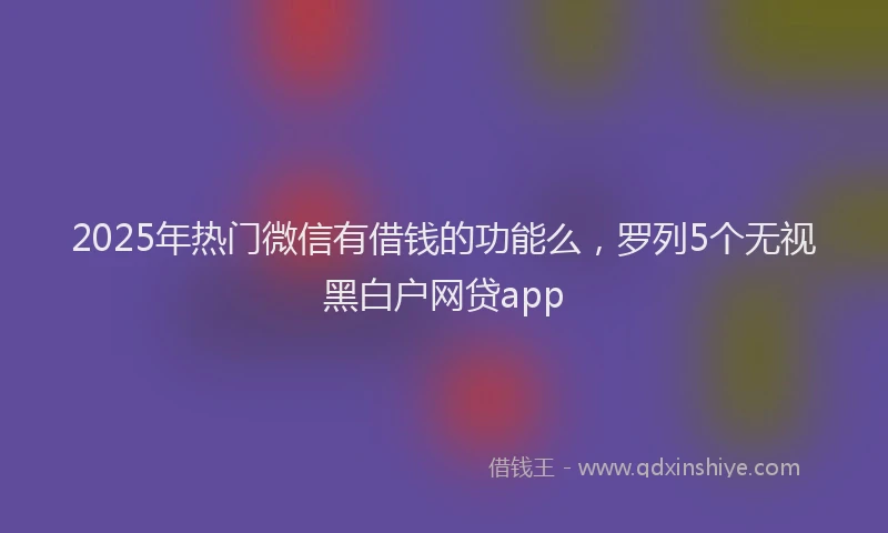 2025年热门微信有借钱的功能么，罗列5个无视黑白户网贷app