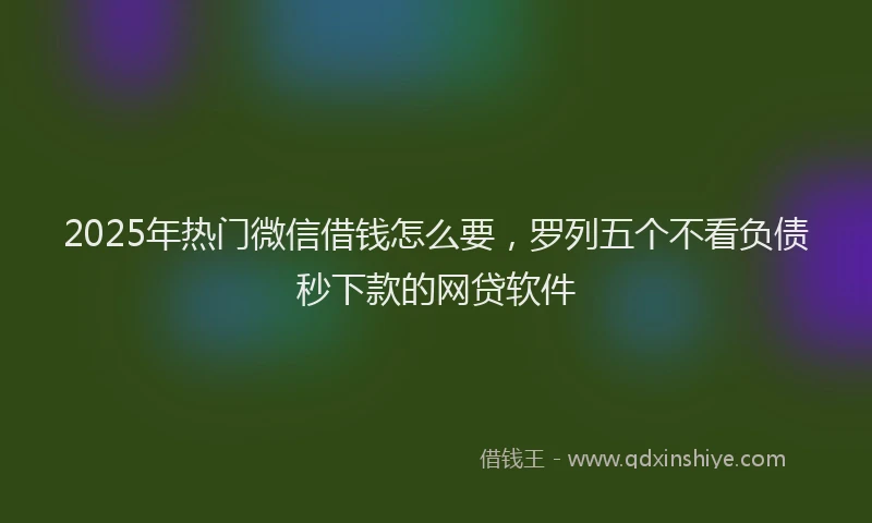 2025年热门微信借钱怎么要，罗列五个不看负债秒下款的网贷软件