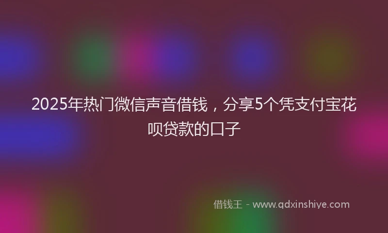 2025年热门微信声音借钱，分享5个凭支付宝花呗贷款的口子