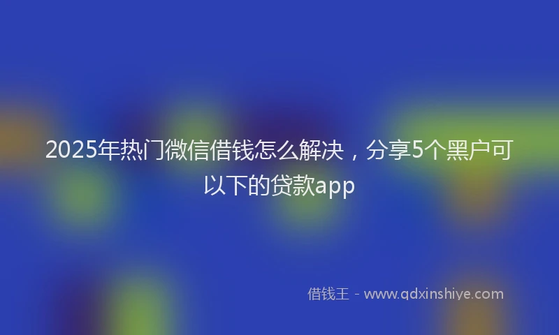 2025年热门微信借钱怎么解决，分享5个黑户可以下的贷款app