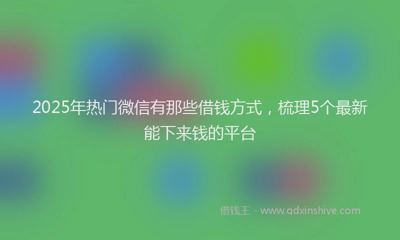 2025年热门微信有那些借钱方式，梳理5个最新能下来钱的平台