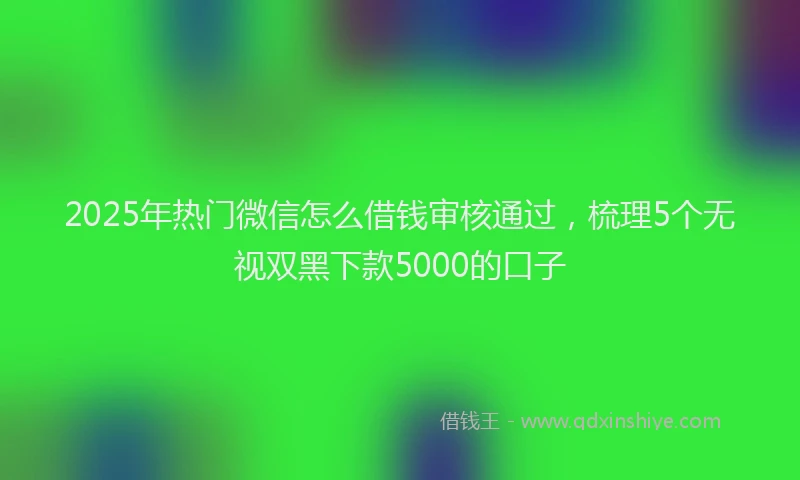 2025年热门微信怎么借钱审核通过，梳理5个无视双黑下款5000的口子