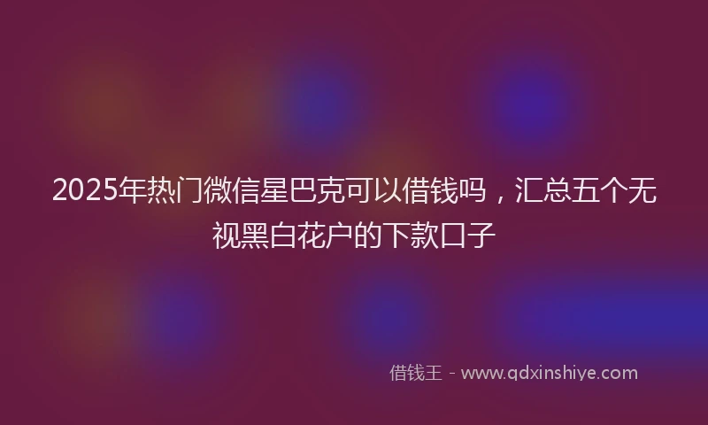 2025年热门微信星巴克可以借钱吗，汇总五个无视黑白花户的下款口子