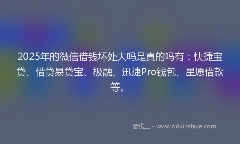 2025年的微信借钱坏处大吗是真的吗有：快捷宝贷、借贷易贷宝、极融、迅捷Pro钱包、星愿借款等。