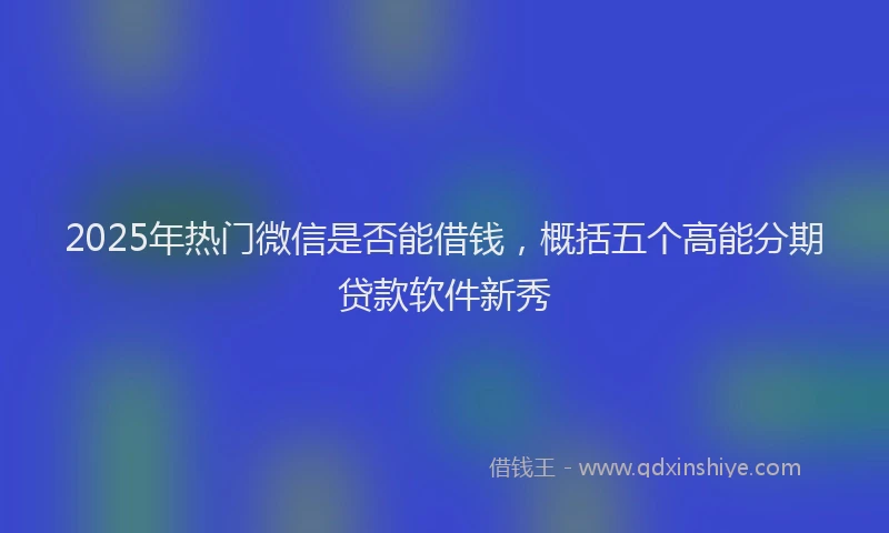 2025年热门微信是否能借钱，概括五个高能分期贷款软件新秀