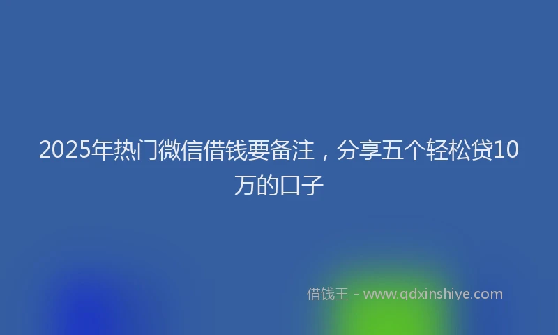 2025年热门微信借钱要备注，分享五个轻松贷10万的口子
