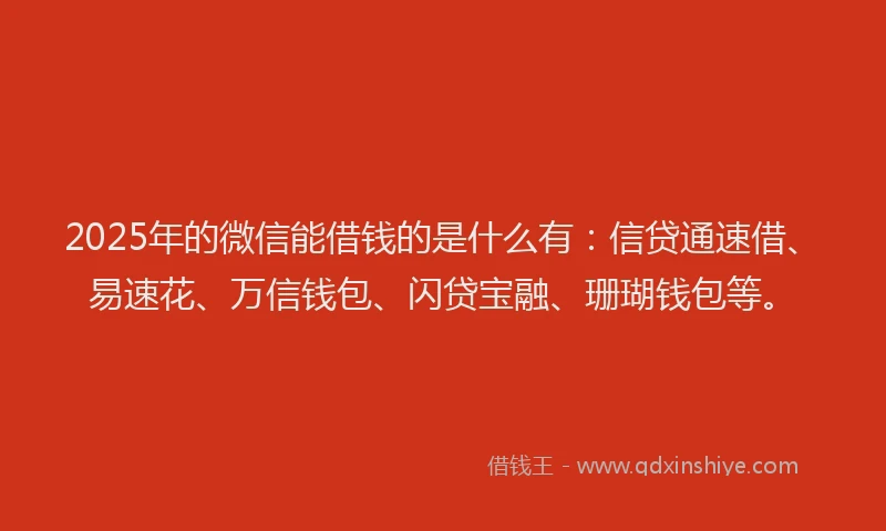 2025年的微信能借钱的是什么有：信贷通速借、易速花、万信钱包、闪贷宝融、珊瑚钱包等。
