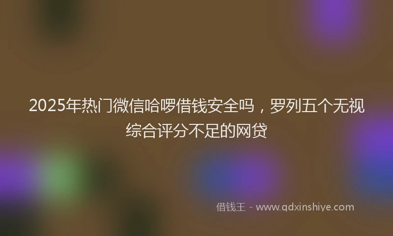 2025年热门微信哈啰借钱安全吗，罗列五个无视综合评分不足的网贷