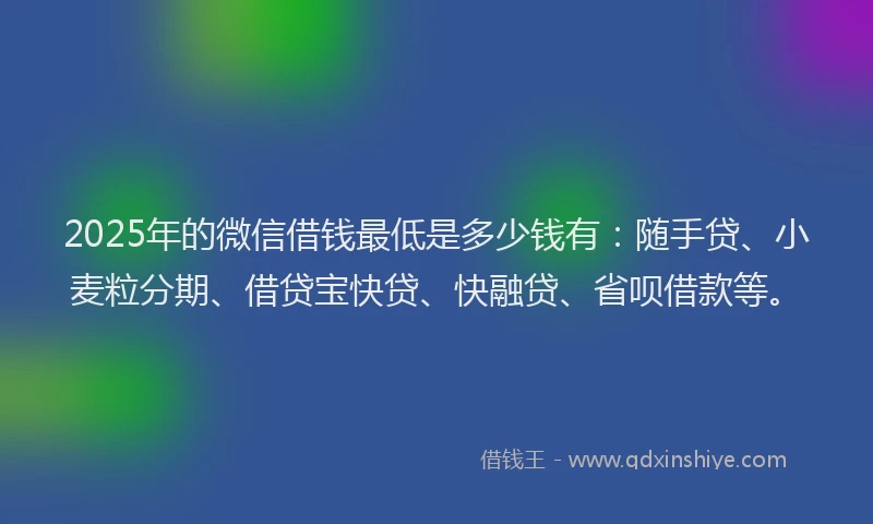 2025年的微信借钱最低是多少钱有：随手贷、小麦粒分期、借贷宝快贷、快融贷、省呗借款等。